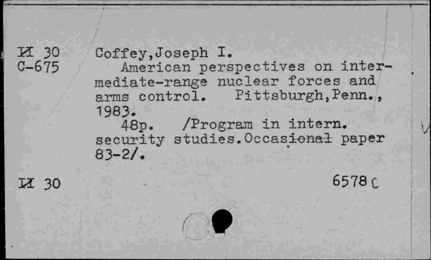 ﻿n 30 C-675
Coffey,Joseph I.
American perspectives on intermediate-range nuclear forces and arms control.	Pittsburgh,Penn.,
1983.
48p. security 83-2/.
/Program in intern.
studies.Occasional: paper
6578 c